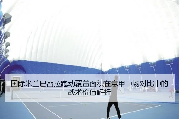 国际米兰巴雷拉跑动覆盖面积在意甲中场对比中的战术价值解析