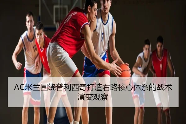 AC米兰围绕普利西奇打造右路核心体系的战术演变观察