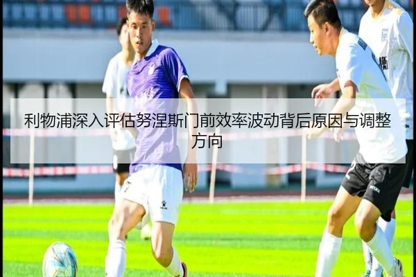 利物浦深入评估努涅斯门前效率波动背后原因与调整方向