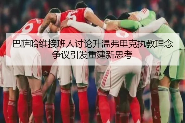 巴萨哈维接班人讨论升温弗里克执教理念争议引发重建新思考