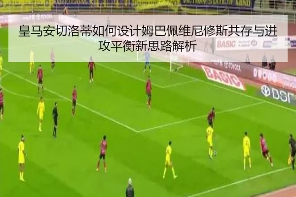 皇马安切洛蒂如何设计姆巴佩维尼修斯共存与进攻平衡新思路解析