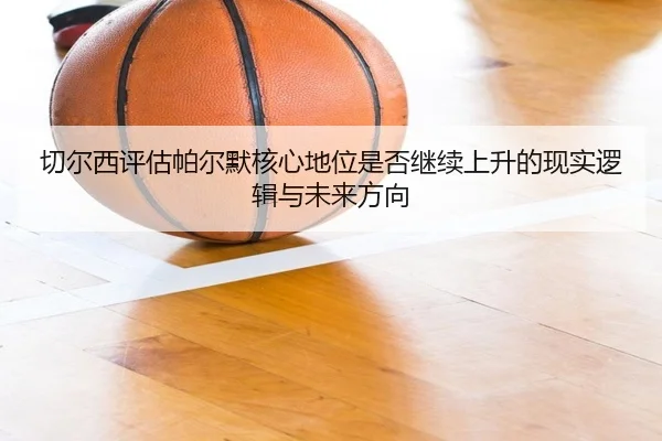切尔西评估帕尔默核心地位是否继续上升的现实逻辑与未来方向