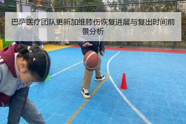 巴萨医疗团队更新加维膝伤恢复进展与复出时间前景分析