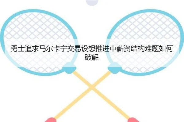 勇士追求马尔卡宁交易设想推进中薪资结构难题如何破解