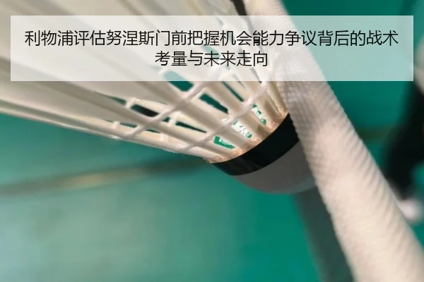 利物浦评估努涅斯门前把握机会能力争议背后的战术考量与未来走向
