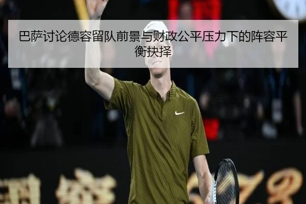 巴萨讨论德容留队前景与财政公平压力下的阵容平衡抉择