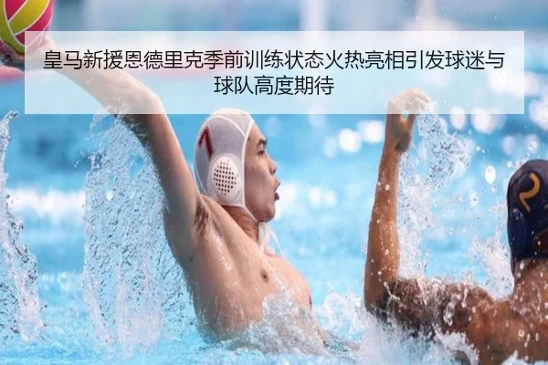 皇马新援恩德里克季前训练状态火热亮相引发球迷与球队高度期待