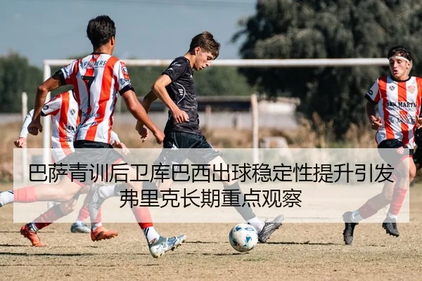 巴萨青训后卫库巴西出球稳定性提升引发弗里克长期重点观察