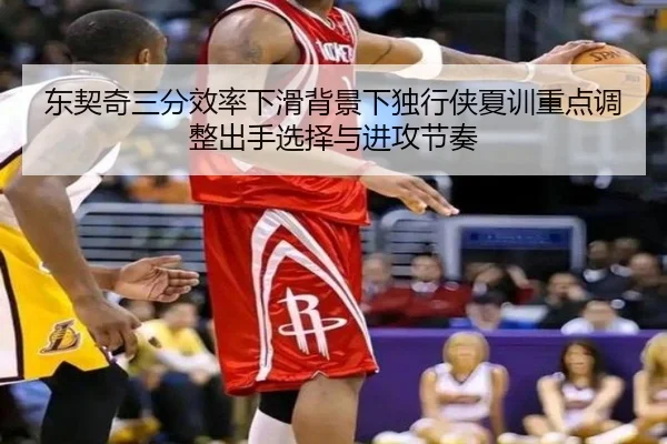 东契奇三分效率下滑背景下独行侠夏训重点调整出手选择与进攻节奏